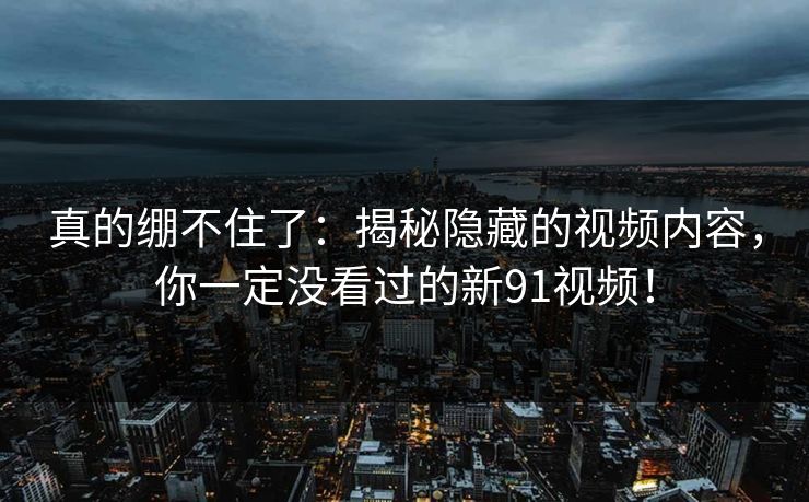 真的绷不住了：揭秘隐藏的视频内容，你一定没看过的新91视频！