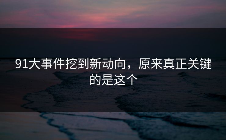 91大事件挖到新动向，原来真正关键的是这个