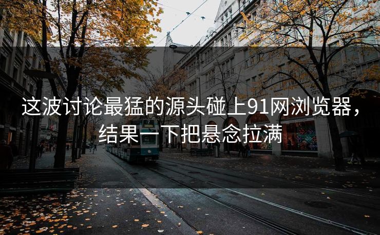 这波讨论最猛的源头碰上91网浏览器，结果一下把悬念拉满