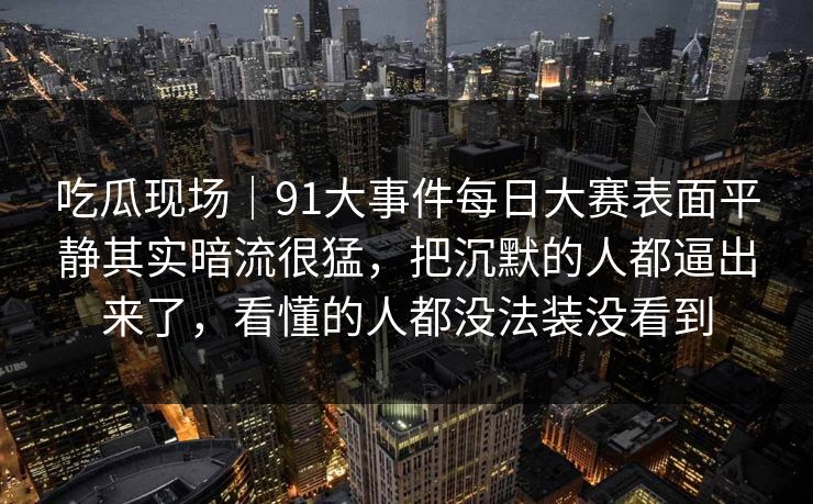 吃瓜现场｜91大事件每日大赛表面平静其实暗流很猛，把沉默的人都逼出来了，看懂的人都没法装没看到