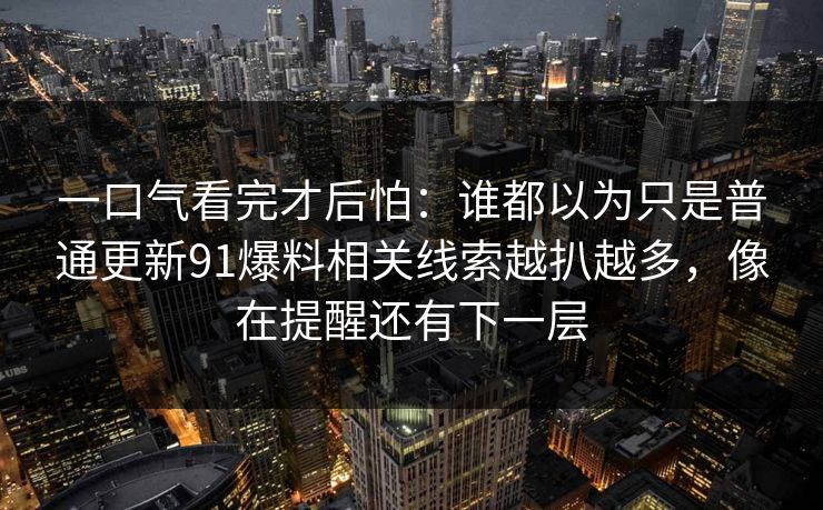 一口气看完才后怕：谁都以为只是普通更新91爆料相关线索越扒越多，像在提醒还有下一层