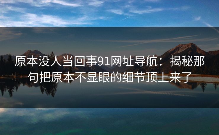 原本没人当回事91网址导航：揭秘那句把原本不显眼的细节顶上来了
