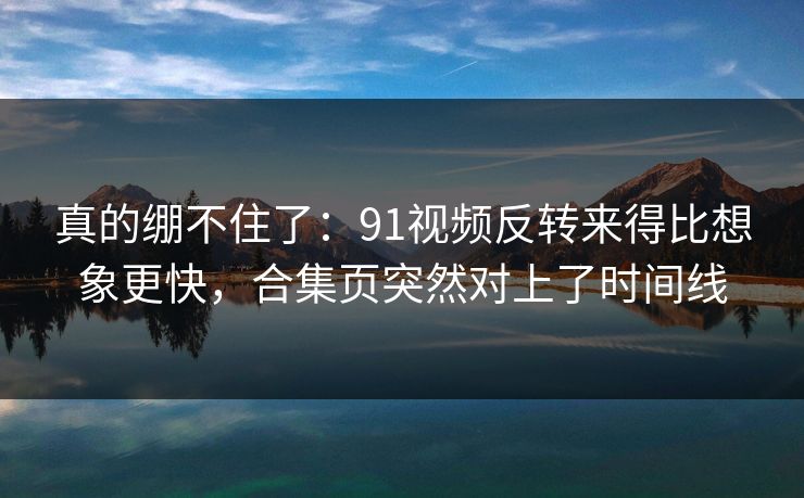 真的绷不住了：91视频反转来得比想象更快，合集页突然对上了时间线