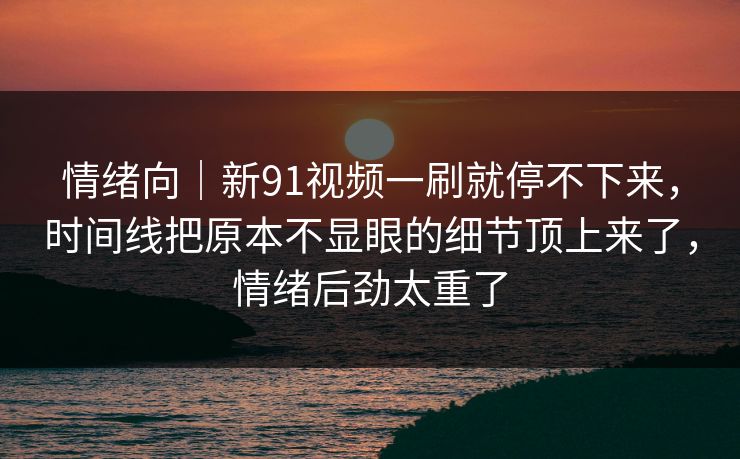 情绪向｜新91视频一刷就停不下来，时间线把原本不显眼的细节顶上来了，情绪后劲太重了