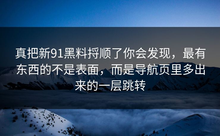 真把新91黑料捋顺了你会发现，最有东西的不是表面，而是导航页里多出来的一层跳转