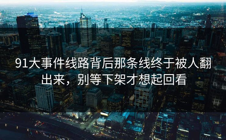 91大事件线路背后那条线终于被人翻出来，别等下架才想起回看