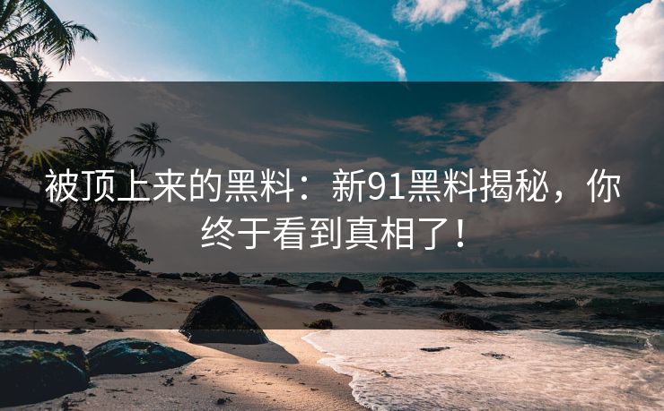 被顶上来的黑料：新91黑料揭秘，你终于看到真相了！