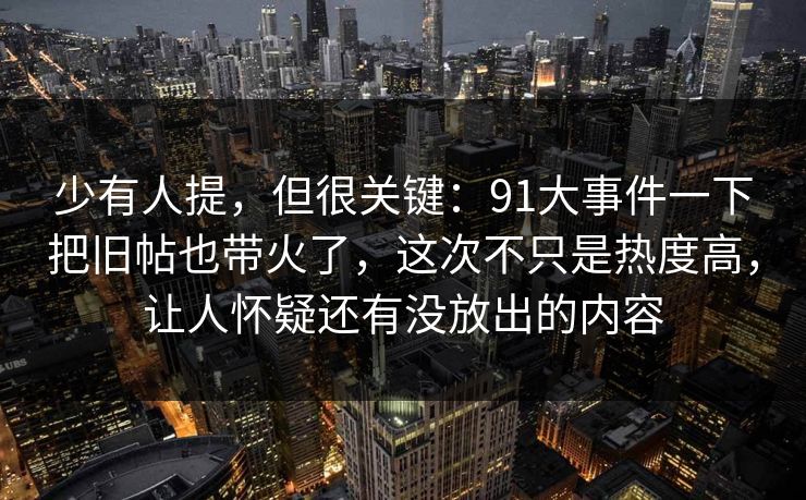 少有人提，但很关键：91大事件一下把旧帖也带火了，这次不只是热度高，让人怀疑还有没放出的内容