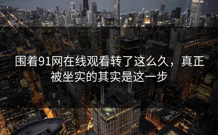 围着91网在线观看转了这么久，真正被坐实的其实是这一步