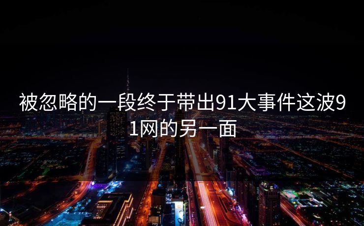 被忽略的一段终于带出91大事件这波91网的另一面 被忽略的一段终于带出91大事件这波91网的另一面