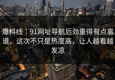 爆料线｜91网址导航后劲重得有点离谱，这次不只是热度高，让人越看越发凉