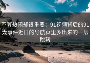 不算热闹却很重要：91视频背后的91大事件近日的导航页里多出来的一层跳转