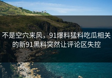 不是空穴来风，91爆料猛料吃瓜相关的新91黑料突然让评论区失控