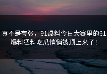 真不是夸张，91爆料今日大赛里的91爆料猛料吃瓜悄悄被顶上来了！
