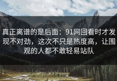 真正离谱的是后面：91网回看时才发现不对劲，这次不只是热度高，让围观的人都不敢轻易站队