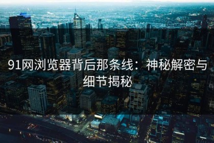 91网浏览器背后那条线：神秘解密与细节揭秘
