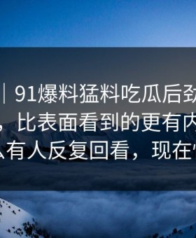 情绪向｜91爆料猛料吃瓜后劲重得有点离谱，比表面看到的更有内容：为什么有人反复回看，现在懂了