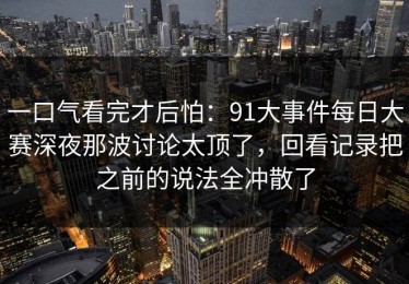 一口气看完才后怕：91大事件每日大赛深夜那波讨论太顶了，回看记录把之前的说法全冲散了