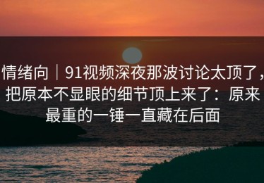 情绪向｜91视频深夜那波讨论太顶了，把原本不显眼的细节顶上来了：原来最重的一锤一直藏在后面