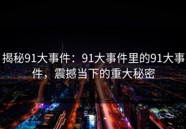 揭秘91大事件：91大事件里的91大事件，震撼当下的重大秘密