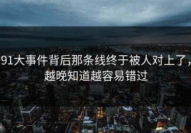 91大事件背后那条线终于被人对上了，越晚知道越容易错过