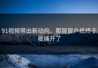 91视频带出新动向，那层窗户纸终于被捅开了
