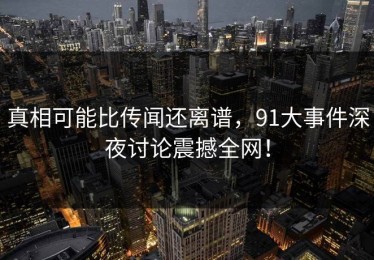 真相可能比传闻还离谱，91大事件深夜讨论震撼全网！