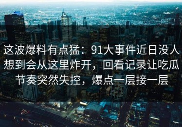 这波爆料有点猛：91大事件近日没人想到会从这里炸开，回看记录让吃瓜节奏突然失控，爆点一层接一层