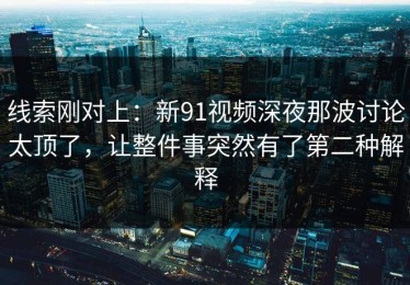 线索刚对上：新91视频深夜那波讨论太顶了，让整件事突然有了第二种解释