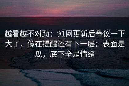 越看越不对劲：91网更新后争议一下大了，像在提醒还有下一层：表面是瓜，底下全是情绪