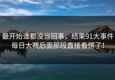 最开始谁都没当回事，结果91大事件每日大赛后面那段直接看愣了！