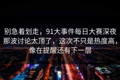 别急着划走，91大事件每日大赛深夜那波讨论太顶了，这次不只是热度高，像在提醒还有下一层