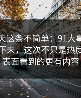 软文今天这条不简单：91大事件一刷就停不下来，这次不只是热度高，比表面看到的更有内容