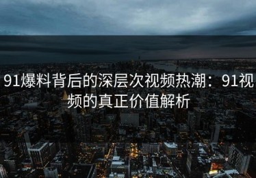 91爆料背后的深层次视频热潮：91视频的真正价值解析