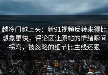 越冷门越上头：新91视频反转来得比想象更快，评论区让原帖的情绪瞬间拐弯，被忽略的细节比主线还狠