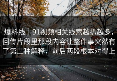 爆料线｜91视频相关线索越扒越多，回传片段里那段内容让整件事突然有了第二种解释，前后两段根本对得上