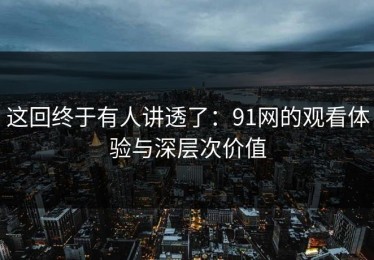 这回终于有人讲透了：91网的观看体验与深层次价值