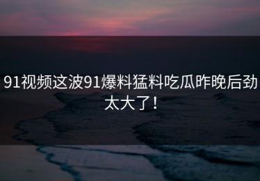91视频这波91爆料猛料吃瓜昨晚后劲太大了！