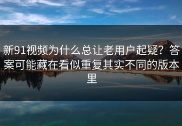 新91视频为什么总让老用户起疑？答案可能藏在看似重复其实不同的版本里