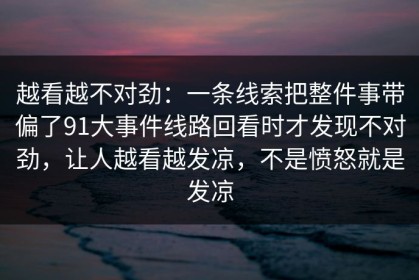 越看越不对劲：一条线索把整件事带偏了91大事件线路回看时才发现不对劲，让人越看越发凉，不是愤怒就是发凉
