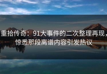 重拾传奇：91大事件的二次整理再现，惊悉那段离谱内容引发热议