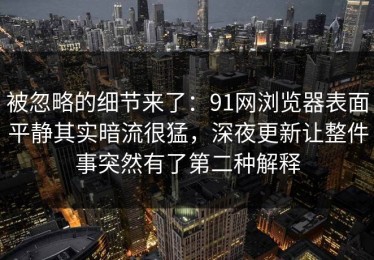 被忽略的细节来了：91网浏览器表面平静其实暗流很猛，深夜更新让整件事突然有了第二种解释