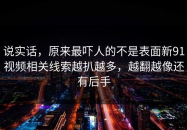 说实话，原来最吓人的不是表面新91视频相关线索越扒越多，越翻越像还有后手