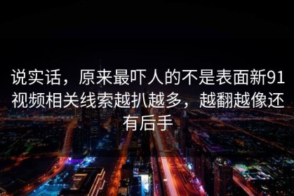 说实话，原来最吓人的不是表面新91视频相关线索越扒越多，越翻越像还有后手