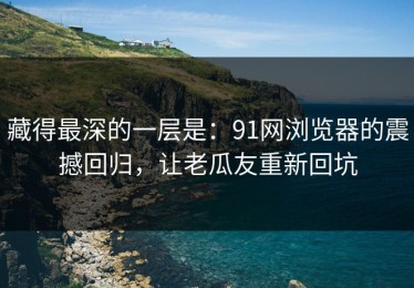 藏得最深的一层是：91网浏览器的震撼回归，让老瓜友重新回坑