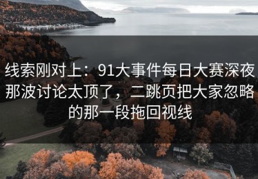 线索刚对上：91大事件每日大赛深夜那波讨论太顶了，二跳页把大家忽略的那一段拖回视线