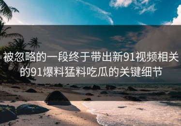 被忽略的一段终于带出新91视频相关的91爆料猛料吃瓜的关键细节