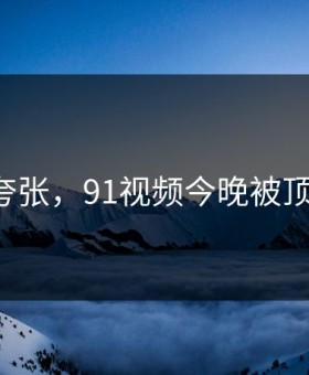 真不是夸张，91视频今晚被顶上来了！