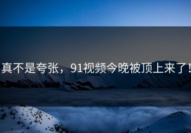 真不是夸张，91视频今晚被顶上来了！