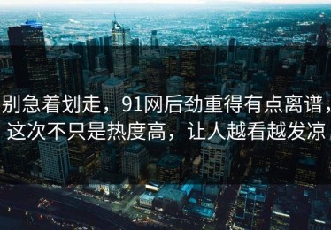 别急着划走，91网后劲重得有点离谱，这次不只是热度高，让人越看越发凉